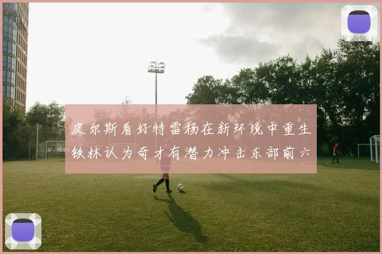 皮尔斯看好特雷杨在新环境中重生铁林认为奇才有潜力冲击东部前六名