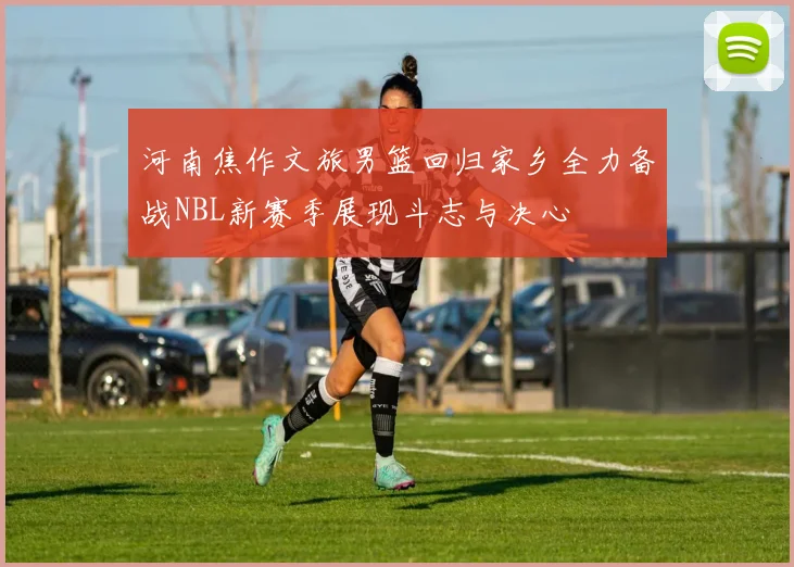 河南焦作文旅男篮回归家乡全力备战NBL新赛季展现斗志与决心