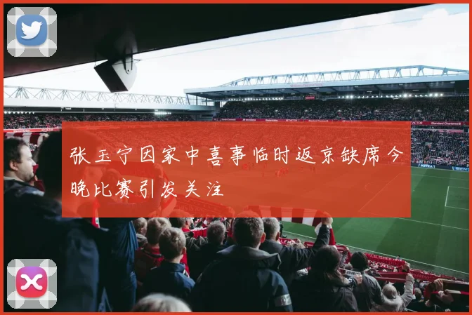 张玉宁因家中喜事临时返京缺席今晚比赛引发关注