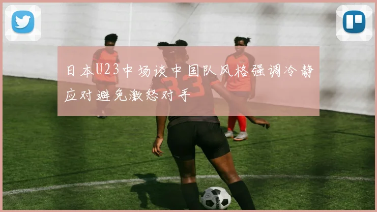 日本U23中场谈中国队风格强调冷静应对避免激怒对手
