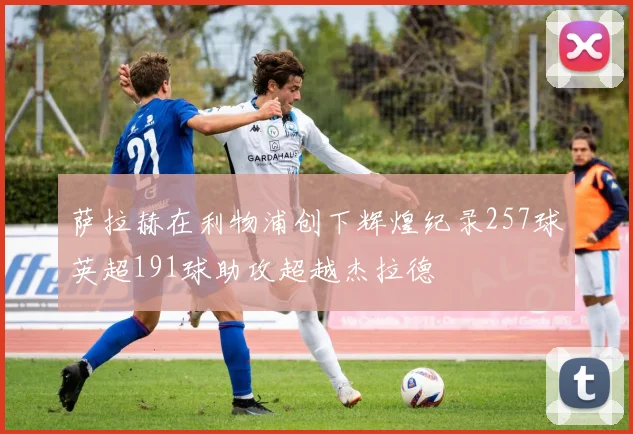 萨拉赫在利物浦创下辉煌纪录257球英超191球助攻超越杰拉德