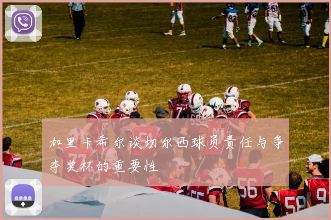 加里卡希尔谈切尔西球员责任与争夺奖杯的重要性