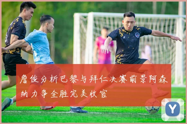 詹俊分析巴黎与拜仁决赛前景阿森纳力争全胜完美收官