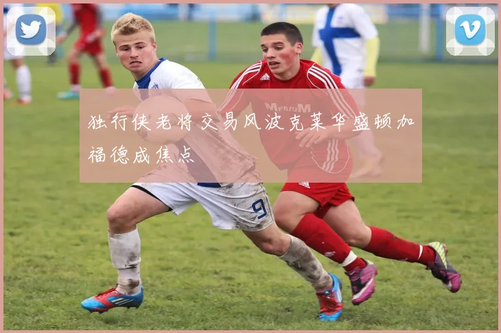 独行侠老将交易风波克莱华盛顿加福德成焦点