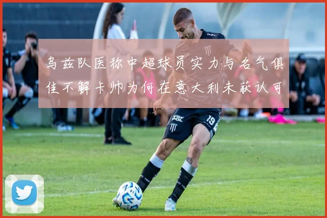 乌兹队医称中超球员实力与名气俱佳不解卡帅为何在意大利未获认可