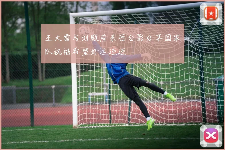 王大雷与刘殿座亲密合影分享国家队祝福希望好运连连