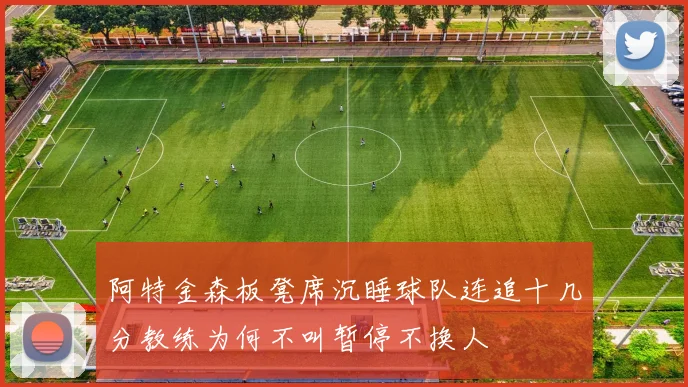 阿特金森板凳席沉睡球队连追十几分教练为何不叫暂停不换人