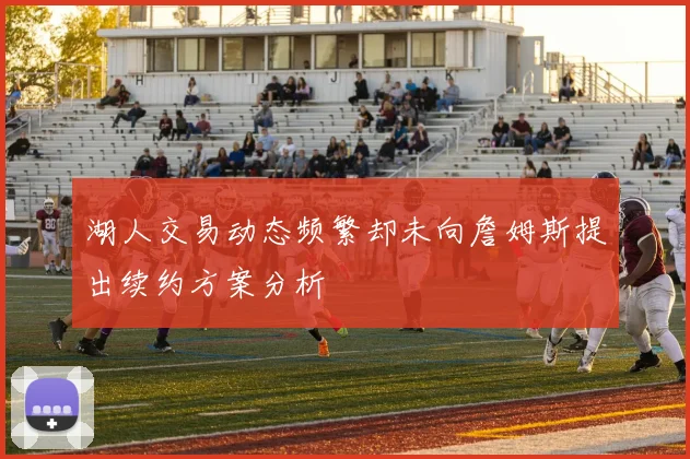 湖人交易动态频繁却未向詹姆斯提出续约方案分析