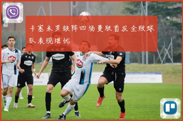 卡塞米罗缺阵四场曼联首发全败球队表现堪忧