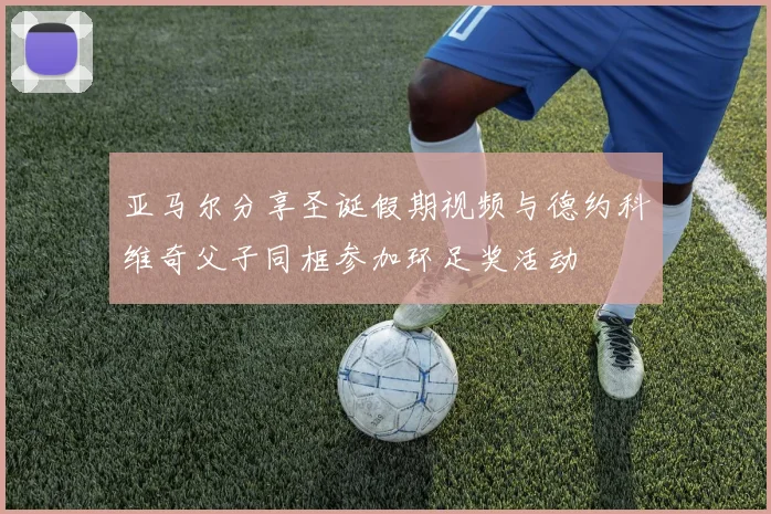 亚马尔分享圣诞假期视频与德约科维奇父子同框参加环足奖活动