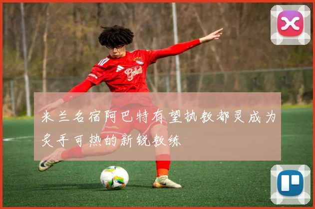 米兰名宿阿巴特有望执教都灵成为炙手可热的新锐教练