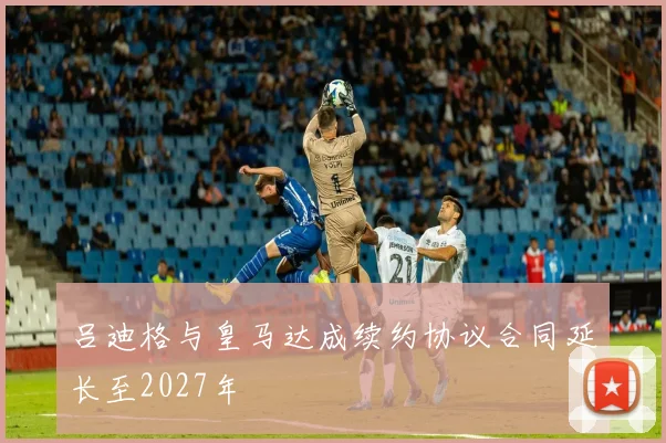吕迪格与皇马达成续约协议合同延长至2027年