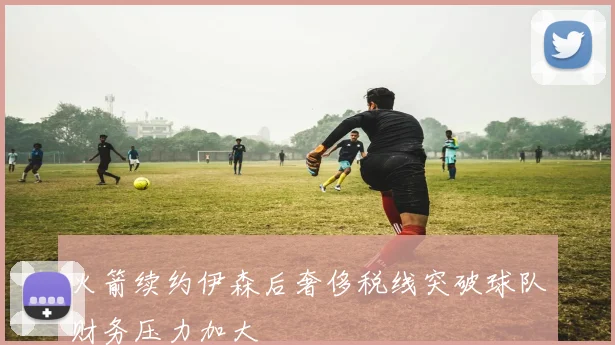 火箭续约伊森后奢侈税线突破球队财务压力加大