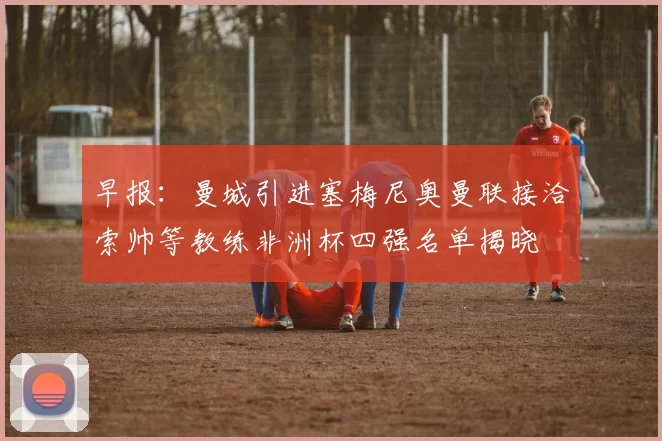 早报：曼城引进塞梅尼奥曼联接洽索帅等教练非洲杯四强名单揭晓