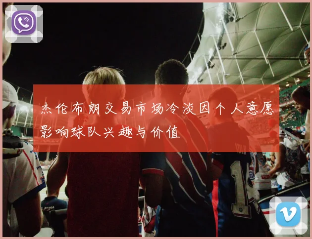 杰伦布朗交易市场冷淡因个人意愿影响球队兴趣与价值