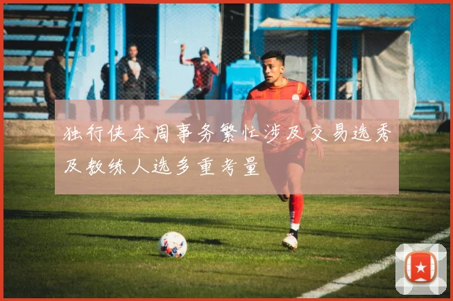 独行侠本周事务繁忙涉及交易选秀及教练人选多重考量