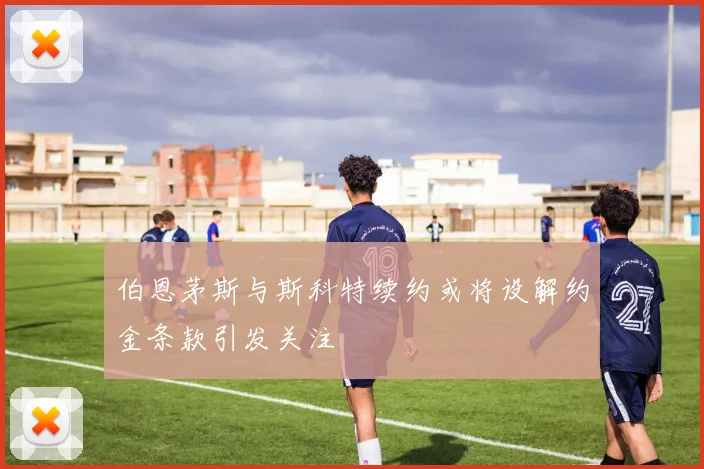 伯恩茅斯与斯科特续约或将设解约金条款引发关注