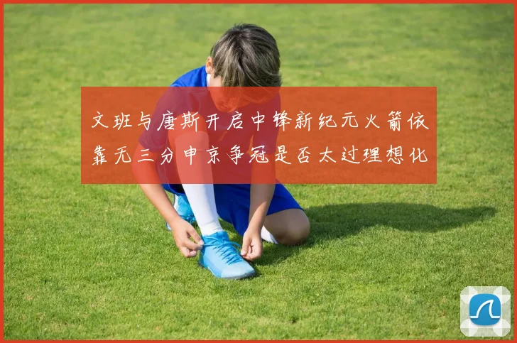 文班与唐斯开启中锋新纪元火箭依靠无三分申京争冠是否太过理想化