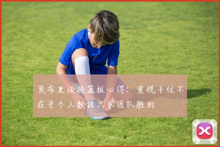 莫布里谈抢篮板心得：重视卡位不在乎个人数据只求团队胜利