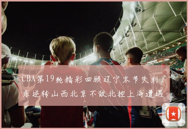 CBA第19轮精彩回顾辽宁末节失利广东逆转山西北京不敌北控上海遭遇浙江重创