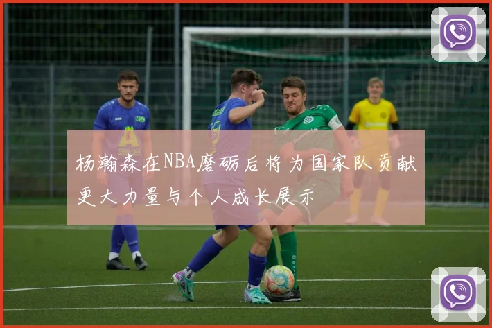 杨瀚森在NBA磨砺后将为国家队贡献更大力量与个人成长展示