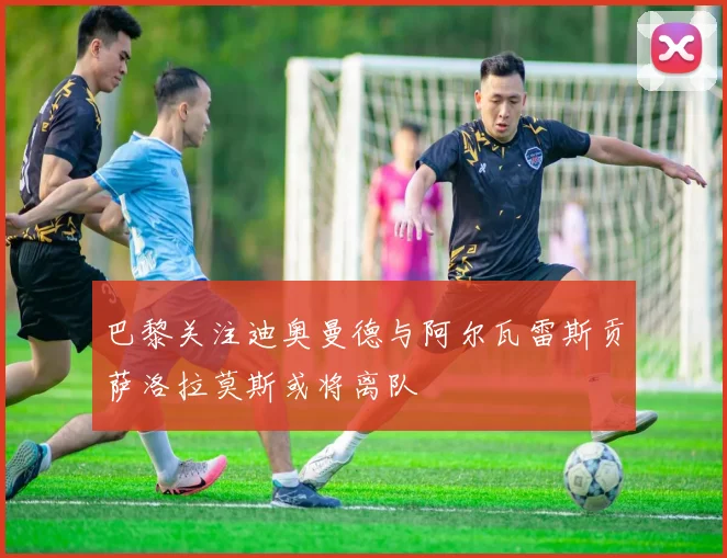 巴黎关注迪奥曼德与阿尔瓦雷斯贡萨洛拉莫斯或将离队