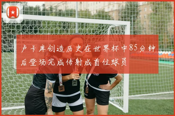 卢卡库创造历史在世界杯中85分钟后登场完成传射成首位球员