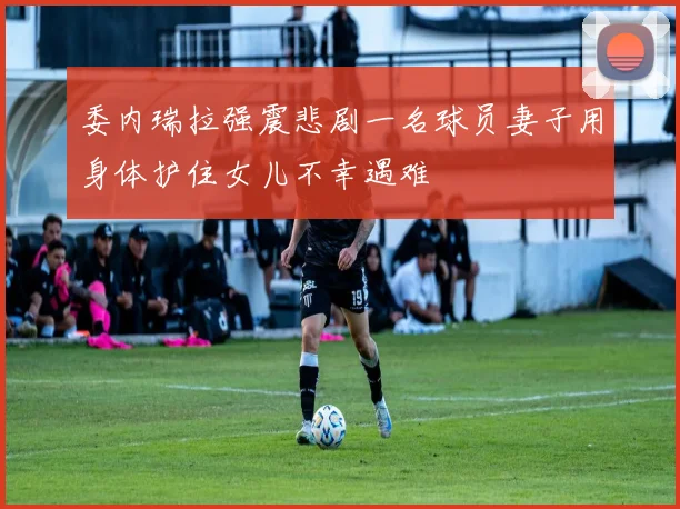委内瑞拉强震悲剧一名球员妻子用身体护住女儿不幸遇难