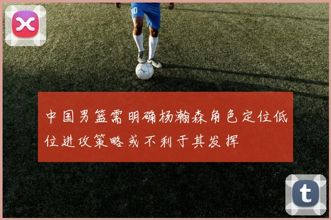 中国男篮需明确杨瀚森角色定位低位进攻策略或不利于其发挥