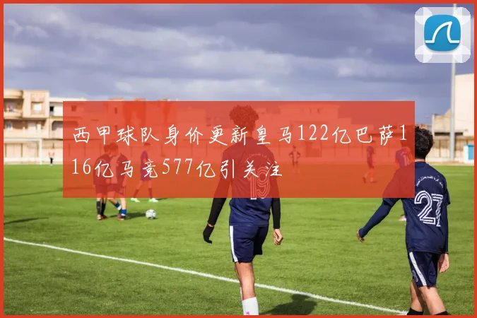 西甲球队身价更新皇马122亿巴萨116亿马竞577亿引关注