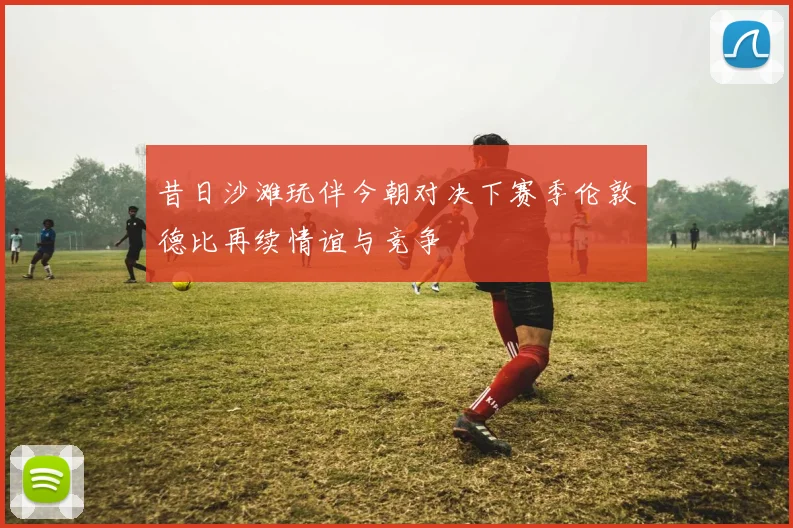 昔日沙滩玩伴今朝对决下赛季伦敦德比再续情谊与竞争