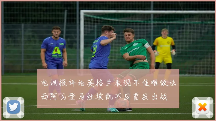 电讯报评论英格兰表现不佳难敌法西阿戈登马杜埃凯不应首发出战