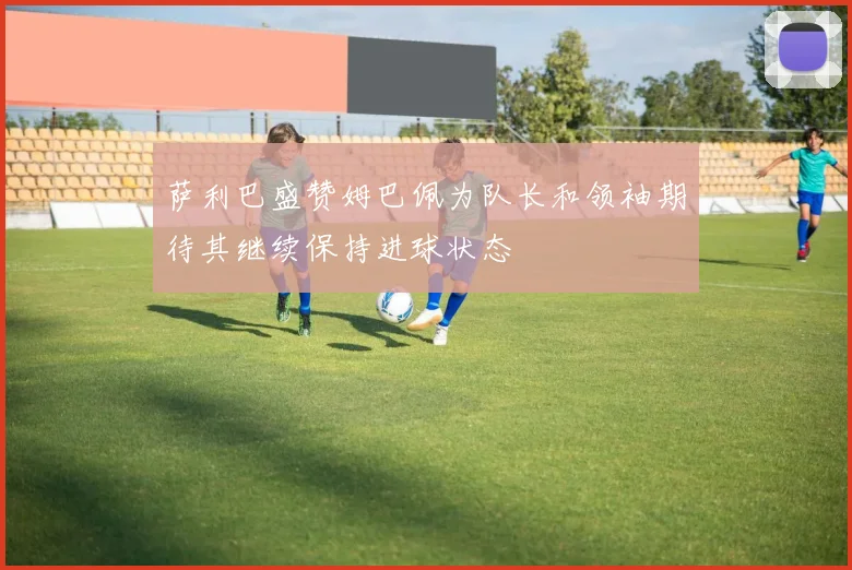 萨利巴盛赞姆巴佩为队长和领袖期待其继续保持进球状态