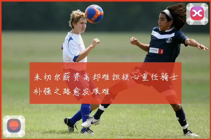 米切尔薪资高却难担核心重任骑士补强之路愈发艰难