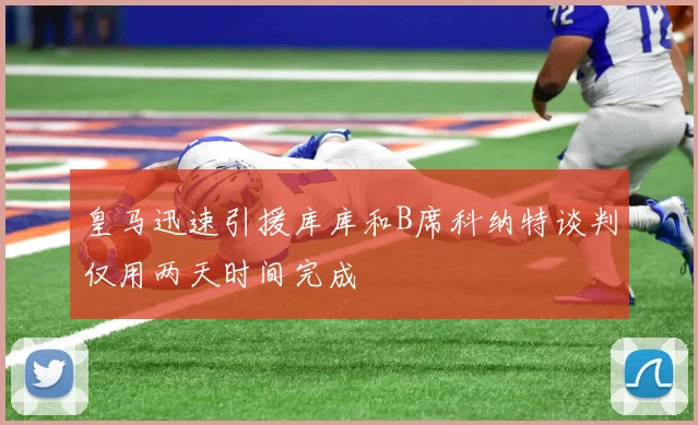 皇马迅速引援库库和B席科纳特谈判仅用两天时间完成